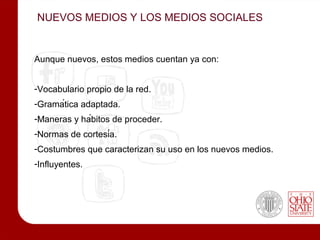 NUEVOS MEDIOS Y LOS MEDIOS SOCIALES


Aunque nuevos, estos medios cuentan ya con:


-Vocabulario propio de la red.
-Gramática adaptada.
-Maneras y hábitos de proceder.
-Normas de cortesía.
-Costumbres que caracterizan su uso en los nuevos medios.
-Influyentes.
 