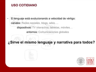 USO COTIDIANO



-   El lenguaje está evolucionando a velocidad de vértigo:
    canales: Redes sociales, blogs, wikis….
         dispositivos: TV interactiva, tabletas, móviles…
                 entornos: Comunicaciones globales


¿Sirve el mismo lenguaje y narrativa para todos?
 