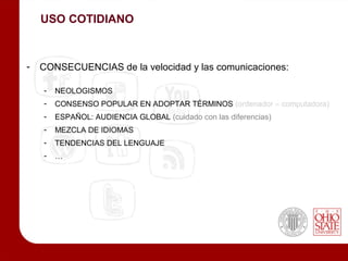 USO COTIDIANO



-   CONSECUENCIAS de la velocidad y las comunicaciones:

    -   NEOLOGISMOS
    -   CONSENSO POPULAR EN ADOPTAR TÉRMINOS (ordenador – computadora)
    -   ESPAÑOL: AUDIENCIA GLOBAL (cuidado con las diferencias)
    -   MEZCLA DE IDIOMAS
    -   TENDENCIAS DEL LENGUAJE
    -   …
 
