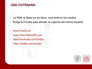 USO COTIDIANO



-    La RAE se fijaba en los libros, más tarde en los medios.
-    Surge la Fundéu para atender la urgencia del idioma español.


-    www.fundeu.es
-    www.manualdeestilo.com
-    www.facebook.com/fundeu
-    https://twitter.com/fundeu
 