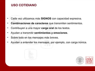 USO COTIDIANO



• Cada vez utilizamos más SIGNOS con capacidad expresiva.
• Combinaciones de caracteres que transmiten sentimientos.
• Contribuyen a una mayor carga oral de los textos.
• Ayudan a transmitir sentimientos y emociones.
• Sobre todo en los mensajes más breves.
• Ayudan a entender los mensajes, por ejemplo, con carga irónica.
 