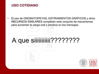 USO COTIDIANO


• El uso de ONOMATOPEYAS, ESTIRAMIENTOS GRÁFICOS y otros
  RECURSOS SIMILARES completan este conjunto de mecanismos
  para aumentar la carga oral y emotiva en los mensajes.




  A que siiiiiiiiiii????????
 