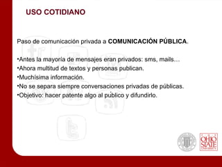 USO COTIDIANO


Paso de comunicación privada a COMUNICACIÓN PÚBLICA.

•Antes la mayoría de mensajes eran privados: sms, mails…
•Ahora multitud de textos y personas publican.
•Muchísima información.
•No se separa siempre conversaciones privadas de públicas.
•Objetivo: hacer patente algo al público y difundirlo.
 