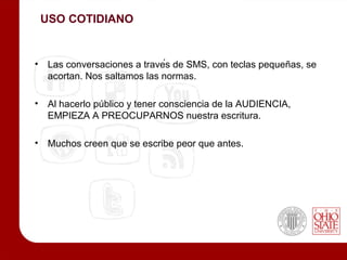 USO COTIDIANO


• Las conversaciones a través de SMS, con teclas pequeñas, se
  acortan. Nos saltamos las normas.

• Al hacerlo público y tener consciencia de la AUDIENCIA,
  EMPIEZA A PREOCUPARNOS nuestra escritura.

• Muchos creen que se escribe peor que antes.
 