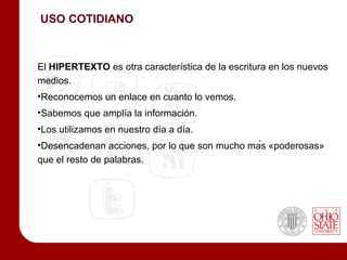 USO COTIDIANO



El HIPERTEXTO es otra característica de la escritura en los nuevos
medios.
•Reconocemos un enlace en cuanto lo vemos.
•Sabemos que amplía la información.
•Los utilizamos en nuestro día a día.
•Desencadenan acciones, por lo que son mucho más «poderosas»
que el resto de palabras.
 