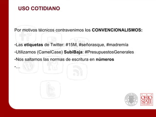 USO COTIDIANO



Por motivos técnicos contravenimos los CONVENCIONALISMOS:


-Las etiquetas de Twitter: #15M, #señorasque, #madremía
-Utilizamos (CamelCase) SubiBaja: #PresupuestosGenerales
-Nos saltamos las normas de escritura en números
-…
 