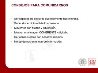 CONSEJOS PARA COMUNICARNOS



•   Ser capaces de seguir lo que realmente nos interesa.
•   Saber discernir lo útil de lo accesorio.
•   Movernos con fluidez y educación.
•   Mostrar una imagen COHERENTE «digital».
•   Ser consecuentes con nosotros mismos.
•   No perdernos en el mar de información.
 