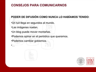 CONSEJOS PARA COMUNICARNOS


PODER DE DIFUSIÓN COMO NUNCA LO HABÍAMOS TENIDO:

•Un tuit llega en segundos al mundo.
•Las imágenes vuelan.
•Un blog puede mover montañas.
•Podemos opinar en el periódico que queramos.
•Podemos cambiar gobiernos.
•…
 