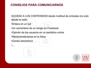 CONSEJOS PARA COMUNICARNOS


ACCESO A LOS CONTENIDOS desde multitud de entradas (no solo
desde la web):
•Enlace en un tuit
•Un comentario de un amigo en Facebook
•Opinión de los usuarios en un periódico online
•Recomendaciones en la Xbox
•Correo electrónico
•…
 