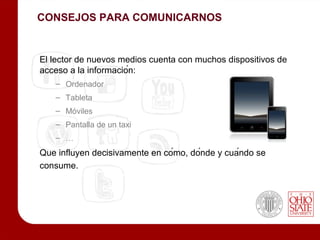 CONSEJOS PARA COMUNICARNOS


El lector de nuevos medios cuenta con muchos dispositivos de
acceso a la información:
   – Ordenador
   – Tableta
   – Móviles
   – Pantalla de un taxi
   – …
Que influyen decisivamente en cómo, dónde y cuándo se
consume.
 