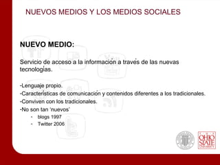 NUEVOS MEDIOS Y LOS MEDIOS SOCIALES



NUEVO MEDIO:

Servicio de acceso a la información a través de las nuevas
tecnologías.

-Lenguaje propio.
-Características de comunicación y contenidos diferentes a los tradicionales.
-Conviven con los tradicionales.
-No son tan ‘nuevos’
    -   blogs 1997
    -   Twitter 2006
 