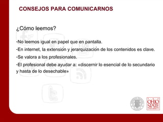 CONSEJOS PARA COMUNICARNOS


¿Cómo leemos?

-No leemos igual en papel que en pantalla.
-En internet, la extensión y jerarquización de los contenidos es clave.
-Se valora a los profesionales.
-El profesional debe ayudar a: «discernir lo esencial de lo secundario
y hasta de lo desechable»
 