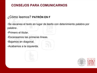 CONSEJOS PARA COMUNICARNOS


¿Cómo leemos? PATRÓN EN F

-Se escanea el texto en lugar de leerlo con detenimiento palabra por
palabra .
-Primero el titular.
-Escaneamos las primeras líneas.
-Bajamos en diagonal.
-Acabamos a la izquierda.
 