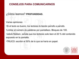 CONSEJOS PARA COMUNICARNOS


¿Cómo leemos? PROFUNDIDAD.


Varias opiniones:
•Si el texto es bueno, los lectores lo leerán párrafo a párrafo.
•Limitar el número de palabras por pantallazo. Bloques de 100.
•Jakob Nielsen, señala que los lectores solo leen el 20 % del contenido
expuesto en la pantalla.
•TRUCO: escribir el 50% de lo que se haría en papel.
 