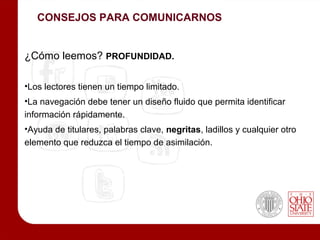 CONSEJOS PARA COMUNICARNOS


¿Cómo leemos? PROFUNDIDAD.

•Los lectores tienen un tiempo limitado.
•La navegación debe tener un diseño fluido que permita identificar
información rápidamente.
•Ayuda de titulares, palabras clave, negritas, ladillos y cualquier otro
elemento que reduzca el tiempo de asimilación.
 