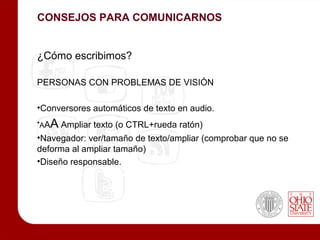 CONSEJOS PARA COMUNICARNOS


¿Cómo escribimos?

PERSONAS CON PROBLEMAS DE VISIÓN

•Conversores automáticos de texto en audio.
•AAA Ampliar texto (o CTRL+rueda ratón)
•Navegador: ver/tamaño de texto/ampliar (comprobar que no se
deforma al ampliar tamaño)
•Diseño responsable.
 