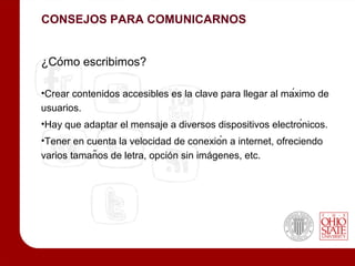 CONSEJOS PARA COMUNICARNOS


¿Cómo escribimos?

•Crear contenidos accesibles es la clave para llegar al máximo de
usuarios.
•Hay que adaptar el mensaje a diversos dispositivos electrónicos.
•Tener en cuenta la velocidad de conexión a internet, ofreciendo
varios tamaños de letra, opción sin imágenes, etc.
 