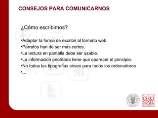 CONSEJOS PARA COMUNICARNOS


¿Cómo escribimos?

•Adaptar la forma de escribir al formato web.
•Párrafos han de ser más cortos.
•La lectura en pantalla debe ser usable.
•La información prioritaria tiene que aparecer al principio.
•No todas las tipografías sirven para todos los ordenadores
•...
 