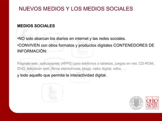 NUEVOS MEDIOS Y LOS MEDIOS SOCIALES


MEDIOS SOCIALES


•NO solo abarcan los diarios en internet y las redes sociales.
•CONVIVEN con otros formatos y productos digitales CONTENEDORES DE
INFORMACIÓN:


Páginas web, aplicaciones (APPS) para teléfonos o tabletas, juegos en red, CD-ROM,
DVD, televisión web, libros electrónicos, blogs, radio digital, wikis, …
y todo aquello que permita la interactividad digital.
 