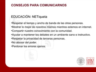 CONSEJOS PARA COMUNICARNOS


EDUCACIÓN: NETiqueta
•Respetar el tiempo y ancho de banda de las otras personas.
•Mostrar lo mejor de nosotros mismos mientras estemos en internet.
•Compartir nuestro conocimiento con la comunidad.
•Ayudar a mantener los debates en un ambiente sano e instructivo.
•Respetar la privacidad de terceras personas.
•No abusar del poder.
•Perdonar los errores ajenos.
 