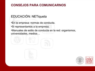 CONSEJOS PARA COMUNICARNOS


EDUCACIÓN: NETiqueta
•En la empresa: normas de conducta.
•Si representamos a la empresa.
•Manuales de estilo de conducta en la red: organismos,
universidades, medios…
 