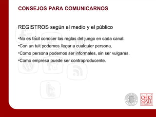 CONSEJOS PARA COMUNICARNOS


REGISTROS según el medio y el público

•No es fácil conocer las reglas del juego en cada canal.
•Con un tuit podemos llegar a cualquier persona.
•Como persona podemos ser informales, sin ser vulgares.
•Como empresa puede ser contraproducente.
 