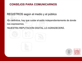 CONSEJOS PARA COMUNICARNOS


REGISTROS según el medio y el público

•En definitiva, hay que cuidar el estilo independientemente de donde
nos expresemos.
•NUESTRA REPUTACIÓN DIGITAL LO AGRADECERÁ.
 