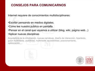 CONSEJOS PARA COMUNICARNOS


Internet requiere de conocimientos multidisciplinares:

•Escribir pensando en medios digitales.
•Cómo lee nuestro público en pantalla.
•Pensar en el canal que vayamos a utilizar (blog, wiki, página web...)
•Aplicar nuevas disciplinas
Arquitectura de la información, nuevas narrativas, diseño de interacción, hipertexto,
guion multimedia, usabilidad, multimedia, accesibilidad, posicionamiento,
optimización,...
 