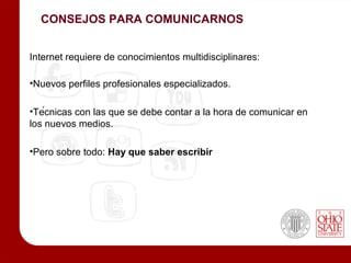 CONSEJOS PARA COMUNICARNOS


Internet requiere de conocimientos multidisciplinares:

•Nuevos perfiles profesionales especializados.

•Técnicas con las que se debe contar a la hora de comunicar en
los nuevos medios.

•Pero sobre todo: Hay que saber escribir
 
