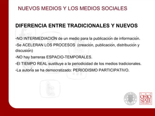NUEVOS MEDIOS Y LOS MEDIOS SOCIALES


DIFERENCIA ENTRE TRADICIONALES Y NUEVOS

-NO INTERMEDIACIÓN de un medio para la publicación de información.
-Se ACELERAN LOS PROCESOS (creación, publicación, distribución y
discusión)
-NO hay barreras ESPACIO-TEMPORALES.
-El TIEMPO REAL sustituye a la periodicidad de los medios tradicionales.
-La autoría se ha democratizado: PERIODISMO PARTICIPATIVO.
 