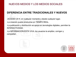 NUEVOS MEDIOS Y LOS MEDIOS SOCIALES


DIFERENCIA ENTRE TRADICIONALES Y NUEVOS

-ACCESO 24 H. en cualquier momento y desde cualquier lugar.
-La creación puede producirse en TIEMPO REAL.
-La publicación y distribución se apoya en tecnologías digitales, permiten la
INTERACTIVIDAD.
-La INFORMACIÓN ESTÁ VIVA, los usuarios la amplían, corrigen y
comparten.
 
