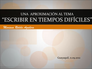UNA APROXIMACIÓN AL TEMA
“ESCRIBIR EN TIEMPOS DIFÍCILES”
Mariana Roldós Aguilera




                            Guayaquil, 11.09.2012
 