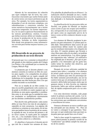 10 
Además de los mecanismos de cohesión 
que rigen cualquier tipo de texto, hay cons-trucciones 
oracionales que suelen formar parte 
de ciertos textos con mayor pertinencia que de 
otros. Por ejemplo, los textos arg u m e n t a t i v o s 
demandan el uso de oraciones complejas, con 
subordinaciones y conectores causales; los 
textos narrativos necesariamente van a incluir 
conectores temporales; las formas impersona-les 
y la voz pasiva aparecen frecuentemente en 
las noticias periodísticas; etcétera. Creemos 
que dichas nociones deben ser tratadas cuando 
se encare la producción de los textos corres-pondientes, 
incluidas en dicho tratamiento. 
Sólo desde esta perspectiva estas informacio-nes 
servirán para formar mejores lectores y es-c 
r i t o r e s . 
III) Desarrollo de un proyecto de 
producción de un texto literario 
El proyecto que voy a comentar se desarrolló el 
año pasado en dos séptimos grados del Colegio 
Los Pinitos y fue coordinado por su maestro de 
Lengua, Marcelo Rigl. 
La propuesta que el docente planteó a sus 
alumnos consistía en realizar un libro de cuen-tos 
para regalar a los compañeritos de primer 
grado. En realidad era un regalo cargado del 
simbolismo de la despedida: los que egresaban 
obsequiaban una obra hecha por ellos a los que 
estaban iniciando su escolaridad. 
Pero no se trataba de un libro común. La 
idea era escribir grupalmente ocho cuentos (ca-da 
grado se dividiría en cuatro equipos) que se 
dividirían en siete partes separables y coordina-bles 
entre sí, de modo que la cantidad de cuen-tos 
resultantes se multiplicaría enormemente 
por las distintas combinatorias posibles. 
Para decirlo más gráficamente: cada cuento 
debía ser muy breve (no más de una página) y 
separable en siete secuencias. Las páginas (de 
cartulina) se cortarían en siete partes, de tal ma-nera 
que pudiera leerse la primera de un cuento, 
la segunda de otro, la tercera del primero o de 
un tercer cuento, la cuarta parte de cualquier 
otro, etc., y los resultados fueran, en todos los 
casos, cuentos cohesivos y coherentes. 
A1 planificar el proyecto el docente previó 
que éste iba a insumir tres semanas de clase. 
(Ver planillas de planificación en elAnexo) . La 
realización efectiva demandó un mes y medio 
de escrituras y reescrituras de los cuentos y otro 
mes dedicado a la ilustración, diagramación y 
“edición”. 
La planificación de los proyectos debe ser 
flexible, con grados de libertad: en muchos 
casos (como el que nos ocupa) será modifica-da 
y enriquecida al ser concretada, pero siem-pre 
opera como un organizador previo de la 
tarea y como un hilo conductor durante su eje-c 
u c i ó n . 
Los alumnos de Marcelo aceptaron la pro-puesta 
con gran entusiasmo. E1 primer paso es-taba 
dado. Intercambiaron ideas acerca de qué 
características debían reunir los cuentos para 
que les resultasen interesantes a los chiquitos de 
seis años. E1 maestro propuso que llevaran a 
clase libros para niños de esa edad y así podrían 
analizar sus características. Los chicos agrega-ron 
sugerencias más “sabrosas” (el calificativo 
fue empleado por el docente): ¿Por qué no pre-guntarles 
a los interesados qué les gusta leer, 
cuáles temas les resultan más atractivos, qué 
personajes prefieren, etc.? 
Después de revisar suficiente cantidad de 
cuentos para niños y consultar a los alumnos 
de primer grado sacaron las primeras conclu-siones: 
acordaron que entre los personajes de-bía 
haber animales personificados; uno de los 
cuentos tenía que ser protagonizado por un di-nosaurio; 
debía haber personajes malos que no 
ganasen nunca; la letra favorita era imprenta 
mayúscula; había que utilizar palabras senci-llas, 
de rápida comprensión pero a la vez atra-y 
e n t e s . . . 
Con estas decisiones tomadas, cada grupo 
realizó la primera escritura del cuento. Los le-yeron 
al resto de la clase, procedieron a efectuar 
las correcciones que consideraron convenientes 
y reescribieron los textos. 
Entonces afrontaron un nuevo conflicto que 
fue anticipado por una alumna: “Sí... Pero así 
no vamos a conseguir lo que queremos. Tene-mos 
que ver qué condiciones tiene que tener ca-da 
parte para que quede bien con el resto.” 
Toda la clase aceptó la sugerencia y elabo-raron 
colectivamente la primera versión de las 
“condiciones” que debían cumplir las siete par-tes 
de los cuentos: 
 