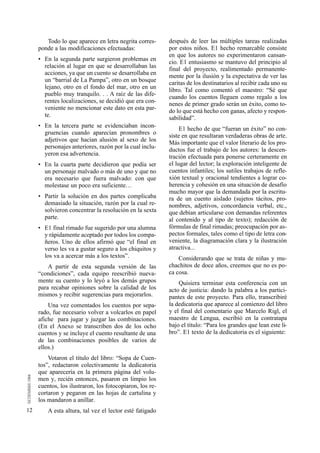 12 
Todo lo que aparece en letra negrita corres-ponde 
a las modificaciones efectuadas: 
• En la segunda parte surgieron problemas en 
relación al lugar en que se desarrollaban las 
acciones, ya que un cuento se desarrollaba en 
un “barrial de La Pampa”, otro en un bosque 
lejano, otro en el fondo del mar, otro en un 
pueblo muy tranquilo. . . A raíz de las dife-rentes 
localizaciones, se decidió que era con-veniente 
no mencionar este dato en esta par-te. 
• En la tercera parte se evidenciaban incon-gruencias 
cuando aparecían pronombres o 
adjetivos que hacían alusión al sexo de los 
personajes anteriores, razón por la cual inclu-yeron 
esa advertencia. 
• En la cuarta parte decidieron que podía ser 
un personaje malvado o más de uno y que no 
era necesario que fuera malvado: con que 
molestase un poco era suficiente… 
• Partir la solución en dos partes complicaba 
demasiado la situación, razón por la cual re-solvieron 
concentrar la resolución en la sexta 
parte. 
• E1 final rimado fue sugerido por una alumna 
y rápidamente aceptado por todos los compa-ñeros. 
Uno de ellos afirmó que “el final en 
verso les va a gustar seguro a los chiquitos y 
los va a acercar más a los textos”. 
A partir de esta segunda versión de las 
“condiciones”, cada equipo reescribió nueva-mente 
su cuento y lo leyó a los demás grupos 
para recabar opiniones sobre la calidad de los 
mismos y recibir sugerencias para mejorarlos. 
Una vez comentados los cuentos por sepa-rado, 
fue necesario volver a volcarlos en papel 
afiche para jugar y juzgar las combinaciones. 
(En el Anexo se transcriben dos de los ocho 
cuentos y se incluye el cuento resultante de una 
de las combinaciones posibles de varios de 
ellos.) 
Votaron el título del libro: “Sopa de Cuen-tos”, 
redactaron colectivamente la dedicatoria 
que aparecería en la primera página del volu-men 
y, recién entonces, pasaron en limpio los 
cuentos, los ilustraron, los fotocopiaron, los re-cortaron 
y pegaron en las hojas de cartulina y 
los mandaron a anillar. 
A esta altura, tal vez el lector esté fatigado 
después de leer las múltiples tareas realizadas 
por estos niños. E1 hecho remarcable consiste 
en que los autores no experimentaron cansan-cio. 
E1 entusiasmo se mantuvo del principio al 
final del proyecto, realimentado permanente-mente 
por la ilusión y la expectativa de ver las 
caritas de los destinatarios al recibir cada uno su 
libro. Tal como comentó el maestro: “Sé que 
cuando los cuentos lleguen como regalo a los 
nenes de primer grado serán un éxito, como to-do 
lo que está hecho con ganas, afecto y respon-sabilidad”. 
E1 hecho de que “fueran un éxito” no con-siste 
en que resultaran verdaderas obras de arte. 
Más importante que el valor literario de los pro-ductos 
fue el trabajo de los autores: la descen-tración 
efectuada para ponerse certeramente en 
el lugar del lector; la exploración inteligente de 
cuentos infantiles; los sutiles trabajos de refle-xión 
textual y oracional tendientes a lograr co-herencia 
y cohesión en una situación de desafío 
mucho mayor que la demandada por la escritu-ra 
de un cuento aislado (sujetos tácitos, pro-nombres, 
adjetivos, concordancia verbal, etc., 
que debían articularse con demandas referentes 
al contenido y al tipo de texto); redacción de 
fórmulas de final rimadas; preocupación por as-pectos 
formales, tales como el tipo de letra con-veniente, 
la diagramación clara y la ilustración 
atractiva... 
Considerando que se trata de niñas y mu-chachitos 
de doce años, creemos que no es po-ca 
cosa. 
Quisiera terminar esta conferencia con un 
acto de justicia: dando la palabra a los partici-pantes 
de este proyecto. Para ello, transcribiré 
la dedicatoria que aparece al comienzo del libro 
y el final del comentario que Marcelo Rigl, el 
maestro de Lengua, escribió en la contratapa 
bajo el título: “Para los grandes que lean este li-bro”. 
E1 texto de la dedicatoria es el siguiente: 
 