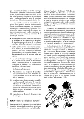 4 
gar a encontrar el sendero de enseñar y corregir 
críticamente, generando situaciones que contem-plasen 
la posibilidad de aproximaciones sucesi-vas 
a los contenidos lingüísticos, con explicita-ción 
y confrontación de las ideas de los niños, 
contacto con diferentes modelos textuales, etc. 
Muy vinculadas con la problemática ex-puesta 
en el párrafo anterior, mencionaremos 
ciertas dificultades atingentes a la carencia o 
distorsión de conocimientos de dominios espe-cíficos. 
En nuestra experiencia detectamos tres 
cuestiones que considero pueden constituirse en 
obstáculos para una adecuada enseñanza de la 
lectura y la escritura: 
• No todos los docentes tenían un conocimien-to 
apropiado de las características peculiares 
de los distintos tipos de texto de circulación 
social que debían leer o producir sus alumnos. 
• En los grados medios y superiores de la es-cuela 
primaria, la enseñanza de nociones de 
gramática oracional, desvinculada absoluta-mente 
de los textos, resultaba ajena y a veces 
distractora de la tarea de aprender a leer y a 
escribir. 
• Las actividades de escritura que se realizaban 
en la escuela solían carecer de destinatarios 
reales, a partir de lo cual, el tiempo de las 
reescrituras y revisiones era habitualmente 
insuficiente y desvalorizado. 
En función de lo expuesto: 
I) Presentaremos una propuesta de clasifica-ción 
y caracterización de los diferentes tex-tos 
de circulación social con los que se tra-baja 
en la escuela: 
II) mencionaremos ciertos aspectos esenciales 
vinculados con la realización de proyectos 
didácticos de producción de textos comple-tos, 
incluidos en situaciones comunicativas 
específicas, con destinatarios reales, que ar-ticulan 
nociones de lingüística textual y gra-mática 
oracional; 
III) expondremos el desarrollo de un proyecto 
de este tipo. 
I) Selección y clasificación de textos 
La clasificación de textos que propondré a con-tinuación 
fue publicada en un libro de reciente 
aparición que escribimos con María Elena Ro-dríguez 
(Kaufman y Rodríguez, 1993). En rea-lidad, 
dicho libro fue el resultado de una tarea 
encarada interdisciplinariamente: María Elena 
aportó los datos lingüísticos y me correspondió 
a mí incluir los elementos didácticos, pero todo 
el material fue puesto a prueba en una mini-in-vestigación 
realizada con todos los docentes del 
Colegio Los Pinitos, de El Palomar, provincia 
de Buenos Aires. 
En realidad, esta propuesta tuvo su origen en 
la confusión que provocaban las distintas (y, en 
muchos casos discrepantes) clasificaciones y ca-racterizaciones 
de textos que manejaban los do-centes, 
quienes consideraban que existían textos 
apelativos o informativos o narrativos o arg u-mentativos... 
pero: una noticia periodística, ¿no 
es informativa y narrativa?; un aviso publicita-rio, 
¿no puede ser apelativo y a rg u m e n t a t i v o ? 
En función de este tipo de dificultades enca-ramos 
la tarea de seleccionar aquellos textos de 
circulación social que la escuela no debe sosla-yar. 
Como señala Ana Teberosky: “Si no traba-jamos 
con una variedad de textos y de operacio-nes 
cuando los niños son pequeños, luego en los 
cursos superiores o en el bachillerato suele ocu-rrir 
que los alumnos no han tenido la oportuni-dad 
de especificar o manipular la organización 
discursiva interna de los textos que han apren-dido 
y se les presentan los nuevos textos como 
productos terminados, con una estructura dis-cursiva 
demasiado sofisticada, elaborada y, por 
lo tanto, enajenada como para que ellos puedan 
comprenderlos, reproducirlos o relacionarlos. 
Esto es lo que Paulo Freire reclamaba para el 
pueblo: que recupere su voz alienada también 
en la escritura” (Teberosky, 1992). 
 