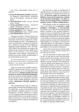 5 
Por esta razón se tomó en consideración el 
segundo criterio, consistente en las maneras en 
que se organizan los contenidos de los textos, es 
decir, los diversos modos de estucturar los 
distintos recursos de la lengua para vehiculi-zar 
las funciones del lenguaje. A los fines ex-clusivos 
de este trabajo, hemos acordado de-nominar 
“trama” a dichas configuraciones. 
Estas maneras de tejer los contenidos de los 
textos, estas tramas son: la n a r r a t i v a, la a r g u-m 
e n t a t i v a, la d e s c r i p t i v a y la c o n v e r s a c i o n a l. 
En el primer caso, se trata de textos que presentan 
hechos o acciones en una secuencia temporal y 
causal; los textos con predominio de trama arg u-mentativa 
comentan, explican, demuestran o con-frontan 
ideas; el predominio de la trama descripti-va 
nos conduce a textos que caracterizan objetos, 
personas o procesos a través de la selección de sus 
rasgos distintivos y, por último, en la trama con-versacional 
aparece, en estilo directo, la interac-ción 
lingüística que se establece entre los distintos 
participantes de una situación comunicativa. 
A partir del cruce de trama y función, pudi-mos 
elaborar un cuadro de doble entrada en el 
que ubicamos los textos. 
Antes de transcribir el cuadro, quiero acla-rar 
una vez más que los textos han sido ubica-dos 
de acuerdo con la función y trama que pre-dominan 
en las formas habituales que suelen 
adoptar en nuestra sociedad. El lector podrá ad-vertir 
que algunos textos aparecen en varios ca-silleros 
(por ejemplo, el aviso aparece con la 
posibilidad de las cuatro tramas) y, seguramen-te, 
hay textos que podrían aparecer en más casi-lleros 
de los que nosotras hemos consignado 
(puede haber cartas literarias, ya que hay nove-las 
montadas sobre textos epistolares). 
En suma: el cuadro no es exhaustivo. La in-tención 
fue simplemente brindar un marco org a n i-zador 
que permitiera al docente comprender mejor 
los textos que trabajará con sus alumnos. A p a r t i r 
de esta información general, podrá acceder a las 
características específicas de cada tipo de texto, 
tanto macro y/o superestructurales estudiadas por 
la gramática textual, como a elementos locales o 
micro estructurales, descriptos por la gramática 
oracional, como así también a los aspectos vincu-lados 
con los implícitos o las determinaciones de 
los actos de habla, estudiados por la pragmática. 
En nuestro trabajo con Rodríguez, tomamos en 
consideración solamente los elementos macro, su-per 
y microestructurales constitutivos de los tex-tos, 
dejando el resto para trabajos futuros. 
Los textos seleccionados fueron los si-guientes: 
a) Textos de información científica: Monogra-fía 
- Biografía - Relato histórico - Definición - 
Nota de Enciclopedia - Informe de Experi-mento. 
b) Textos literarios: Cuento - Novela - Obra de 
teatro - Poema. 
c) Textos periodísticos: Noticia - Artículo de 
opinión - Reportaje - Entrevista. 
d) Textos instruccionales: Receta - Instructivo. 
e) Textos epistolares: Carta - Solicitud. 
f) Textos publicitarios: Aviso - Afiche - Folleto. 
g) Textos humorísticos: Historieta. 
Decíamos en el libro: “Nuestra intención no 
fue modificar designaciones sino simplemente 
seleccionar textos con sus respectivas varieda-des 
para trabajar con ellos.” La búsqueda de cri-terios 
de clasificación constituyó una ardua ta-rea 
y, después de revisar diversos trabajos de 
lingüística textual (Bernárdez, 1987; Van Dijk, 
1983), María Elena Rodríguez me propuso una 
alternativa que resultó muy clara cuando la pro-bamos 
con los docentes, ya que les permitía 
comprender ciertos aspectos compartidos por 
diversos textos para acceder, posteriormente, a 
las peculiaridades de cada uno. 
El criterio clasificatorio en cuestión, surgió 
así del cruce de dos criterios: las funciones del 
lenguaje y las tramas que predominan en la 
construcción de los textos. 
Todos los textos tienen múltiples intencio-nalidades: 
pueden buscar informar, convencer, 
sugerir, entretener, etc. En correspondencia con 
estas intenciones, podemos agrupar los textos 
teniendo en cuenta la función predominante. 
De las que menciona Roman Jakobson (1984), 
hemos tomado las que consideramos pertinen-tes 
para nuestro trabajo pedagógico con textos 
escritos: informativa, literaria, apelativa y 
expresiva. 
Esta clasificación que toma en cuenta ex-clusivamente 
la función que predomina resulta-ba 
insuficiente, ya que no nos permitía distin-guir 
diferentes variedades dentro de los textos 
informativos, literarios, apelativos o expresi-vos. 
Por otra parte, además de resultar excesiva-mente 
simplificadora, no era operativa para tra-bajar 
los textos en el marco de una enseñanza 
de la lengua tendiente a mejorar la competencia 
comunicativa. 
 