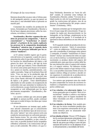 7 
liana Tolchinsky denomina un “texto de cali-dad” 
cuando, al comentar estos trabajos de 
Scardamalia y Bereiter, señala: “Un texto de ca-lidad 
resulta no sólo de la posibilidad de trans-gredir 
las restricciones del género, sino de un 
proceso de transformación del propio conoci-miento” 
(Tolchinsky, 1993). 
Quisiera comentar que la transgresión crea-tiva 
es la que surge del conocimiento. El que no 
respeta las reglas por desconocimiento no las 
transgrede, no las infringe: simplemente no las 
cumple porque las ignora. Y el resultado de la 
ignorancia nunca desemboca en una obra de ca-lidad. 
b) El segundo modelo de producción de tex-tos 
contiene al anterior –“decir el conocimien-to”– 
como un subproceso. A diferencia de éste, 
que sólo consideraba el interjuego entre género 
y contenido, el modelo “transformar el conoci-miento” 
incluye una interacción entre ese espa-cio 
y el de la retórica. La transformación del co-nocimiento 
se produce dentro del espacio del 
contenido pero, para que ésta se realice debe ha-ber 
una interacción entre el espacio del conteni-do 
y el espacio retórico. No debemos olvidar 
que es este último espacio el que incluye al lec-tor 
y a sus posibles reacciones frente al texto. El 
espacio retórico obliga al escritor a decidir có-mo 
organizar el contenido de su producción to-mando 
en consideración a una audiencia. 
Los autores que proponen estos dos mode-los 
para comprender los textos de escritores in-maduros 
y compararlos con los de escritores ex-pertos 
señalan que: 
a) Con relación a la coherencia tópica: Los 
textos generados por el modelo “decir el co-nocimiento” 
tienden a ceñirse a sus tópicos 
más simples, pero no logran encadenar las 
ideas vinculadas con ellos, a relacionar di-chos 
tópicos. 
b) Con relación a la forma: Este modelo pre-dice 
que los textos resultantes pueden ajus-tarse 
a los requisitos estructurales de los gé-neros 
literarios pero no alcanzarán total-mente 
sus objetivos. 
c) Con relación al lector: Flower (1979) diagnos-ticó 
la escritura típicamente principiante como 
una “prosa basada en el escritor”. Es decir, se 
trata de una prosa que refleja el curso del pen-samiento 
del escritor en vez de adaptarse al cur-so 
del pensamiento y necesidades del lector. 
El tiempo de las reescrituras 
Quisiera desarrollar un poco más el último pun-to 
del parágrafo anterior, ya que me parece un 
tema poco y mal abordado hasta el presente en 
nuestro país. 
Comentaré dos modelos de producción de 
textos, formulados por Scardamalia y Bereiter a 
fin de hacer algunas precisiones sobre las rees-crituras, 
revisiones y correcciones. 
Scardamalia y Bereiter exponen dos mo-delos 
de procesos de composición , “ decir el 
conocimiento” y “transformar el conoci-miento”, 
el primero de los cuales explicaría 
los procesos de la composición denominada 
“inmadura” mientras que el segundo daría 
cuenta de los procesos utilizados por los es-critores 
“maduros”. 
a) E1 primer modelo sugiere que la gesta-ción 
del texto es la siguiente: a partir de una re-presentación 
sobre lo que debe escribir, el escri-tor 
localiza los identificadores del tópico y del 
género les decir: del tema y del tipo de texto 
que se le pide que redacte). Estos identificado-res 
sirven como pistas para buscar en la memo-ria 
y ponen en marcha, automáticamente, con-ceptos 
asociados. Surge así la primera frase del 
texto. “Una vez que se ha producido algo de 
texto (ya sea mentalmente o por escrito) éste 
sirve como fuente adicional de identificadores 
de tópico y de género . Estos identificadores 
adicionales no sólo ayudan a la recuperación de 
contenidos sino que aumentan la tendencia ha-cia 
la coherencia, ya que el próximo ítem que se 
recuperará se verá influenciado por los items 
previamente recuperados.” (Scardamalia y Be-reiter, 
op.cit.) 
Los autores señalan que este proceso pen-sar- 
decir (o pensar-escribir), puede continuar 
hasta que se acabe la hoja o las ideas que vienen 
a la memoria. 
Si nos detenemos un instante aquí, podre-mos 
advertir claramente que el conocimiento 
adecuado, de los distintos tipos de texto (evoca-dos 
como “género” por estos autores) sería una 
condición necesaria pero no suficiente para pro-ducir 
buenos textos. No: me estoy refiriendo a 
textos meramente aceptables, ya que, como he-mos 
visto, es posible producir textos aceptables 
ciñéndose solamente a las restricciones del gé-nero 
y/o del contenido. Me refiero a lo que Li- 
 