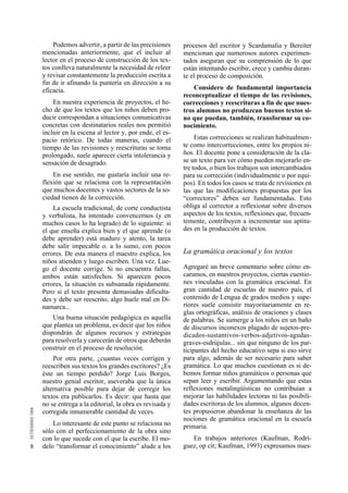 8 
Podemos advertir, a partir de las precisiones 
mencionadas anteriormente, que el incluir al 
lector en el proceso de construcción de los tex-tos 
conlleva naturalmente la necesidad de releer 
y revisar constantemente la producción escrita a 
fin de ir afinando la puntería en dirección a su 
eficacia. 
En nuestra experiencia de proyectos, el he-cho 
de que los textos que los niños deben pro-ducir 
correspondan a situaciones comunicativas 
concretas con destinatarios reales nos permitió 
incluir en la escena al lector y, por ende, el es-pacio 
retórico. De todas maneras, cuando el 
tiempo de las revisiones y reescrituras se torna 
prolongado, suele aparecer cierta intolerancia y 
sensación de desagrado. 
En ese sentido, me gustaría incluir una re-flexión 
que se relaciona con la representación 
que muchos docentes y vastos sectores de la so-ciedad 
tienen de la corrección. 
La escuela tradicional, de corte conductista 
y verbalista, ha intentado convencernos (y en 
muchos casos lo ha logrado) de lo siguiente: si 
el que enseña explica bien y el que aprende (o 
debe aprender) está maduro y atento, la tarea 
debe salir impecable o. a lo sumo, con pocos 
errores. De esta manera el maestro explica, los 
niños atienden y luego escriben. Una vez. Lue-go 
el docente corrige. Si no encuentra fallas, 
ambos están satisfechos. Si aparecen pocos 
errores, la situación es subsanada rápidamente. 
Pero si el texto presenta demasiadas dificulta-des 
y debe ser reescrito, algo huele mal en Di-namarca... 
Una buena situación pedagógica es aquella 
que plantea un problema, es decir que los niños 
dispondrán de algunos recursos y estrategias 
para resolverla y carecerán de otros que deberán 
construir en el proceso de resolución. 
Por otra parte, ¿cuantas veces corrigen y 
reescriben sus textos los grandes escritores? ¿Es 
éste un tiempo perdido? Jorge Luis Borges, 
nuestro genial escritor, aseveraba que la única 
alternativa posible para dejar de corregir los 
textos era publicarlos. Es decir: que hasta que 
no se entrega a la editorial, la obra es revisada y 
corregida innumerable cantidad de veces. 
Lo interesante de este punto se relaciona no 
sólo con el perfeccionamiento de la obra sino 
con lo que sucede con el que la escribe. El mo-delo 
“transformar el conocimiento” alude a los 
procesos del escritor y Scardamalia y Bereiter 
mencionan que numerosos autores experimen-tados 
aseguran que su comprensión de lo que 
están intentando escribir, crece y cambia duran-te 
el proceso de composición. 
Considero de fundamental importancia 
reconceptualizar el tiempo de las revisiones, 
correcciones y reescrituras a fin de que nues-tros 
alumnos no produzcan buenos textos si-no 
que puedan, también, transformar su co-nocimiento. 
Estas correcciones se realizan habitualmen-te 
como intercorrecciones, entre los propios ni-ños. 
El docente pone a consideración de la cla-se 
un texto para ver cómo pueden mejorarlo en-tre 
todos, o bien los trabajos son intercambiados 
para su corrección (individualmente o por equi-pos). 
En todos los casos se trata de revisiones en 
las que las modificaciones propuestas por los 
“correctores” deben ser fundamentadas. Esto 
obliga al corrector a reflexionar sobre diversos 
aspectos de los textos, reflexiones que, frecuen-temente, 
contribuyen a incrementar sus aptitu-des 
en la producción de textos. 
La gramática oracional y los textos 
Agregaré un breve comentario sobre cómo en-caramos, 
en nuestros proyectos, ciertas cuestio-nes 
vinculadas con la gramática oracional. En 
gran cantidad de escuelas de nuestro país, el 
contenido de Lengua de grados medios y supe-riores 
suele consistir mayoritariamente en re-glas 
ortográficas, análisis de oraciones y clases 
de palabras. Se sumerge a los niños en un baño 
de discursos inconexos plagado de sujetos-pre-d 
i c a d o s - s u s t a n t i v o s - v e r b o s - a d j e t i v o s - a g u d a s - 
graves-esdrújulas... sin que ninguno de los par-ticipantes 
del hecho educativo sepa si eso sirve 
para algo, además de ser necesario para saber 
gramática. Lo que muchos cuestionan es si de-bemos 
formar niños gramáticos o personas que 
sepan leer y escribir. Argumentando que estas 
reflexiones metalingüísticas no contribuían a 
mejorar las habilidades lectoras ni las posibili-dades 
escritoras de los alumnos, algunos docen-tes 
propusieron abandonar la enseñanza de las 
nociones de gramática oracional en la escuela 
primaria. 
En trabajos anteriores (Kaufman, Rodrí-guez, 
op cit; Kaufman, 1993) expresamos nues- 
 