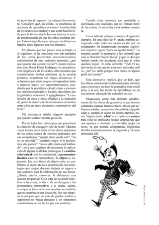 9 
Cuando estas nociones son enseñadas y 
ejercitadas con oraciones que no forman parte 
de los textos, la situación varía sustantivamen-te. 
En un artículo anterior comenté el siguiente 
ejemplo. En una clase de 4o. grado estaban co-rrigiendo 
entre todos un cuento escrito por un 
compañero. En determinado momento sugirie-ron 
suprimir sujeto “para no repetir tanto”. La 
maestra aceptó la propuesta y les comentó que 
esto se llamaba “sujeto tácito” y que la idea que 
habían tenido era excelente para que el texto 
quedara mejor. Un niño comentó: “¡Ahl El su-jeto 
tácito es ése que no está pero uno sabe cuál 
es, ¿no? Lo sabés porque está dicho en alguna 
parte del cuento.” 
Esta alternativa implicó, por un lado, que 
los chicos conocieran la denominación correcta 
(que constituye un dato de gramática oracional) 
pero, a la vez, fue fuente de aprendizaje de un 
mecanismo adecuado de cohesión textual. 
Situaciones como ésta difieren sensible-mente 
de las clases de gramática a que fuimos 
sometidos cuando éramos chicos, en las que de-bíamos 
señalar, en una oración aislada, el predi-cado 
y, cuando el sujeto no estaba expreso, po-ner 
“sujeto tácito: ellos” si el verbo era comie-ron. 
Esto no implicaba ningún aprendizaje que 
nos ayudara a construir (o entender) mejor un 
texto, ya que nuestra competencia lingüística 
dictaba automáticamente la respuesta y el tema 
terminaba allí. 
tra posición al respecto. La reiteraré brevemen-te. 
Considero que, en efecto, la enseñanza de 
nociones de gramática oracional desarticulada 
de los textos no constituye una contribución fe-liz 
para la formación de buenos lectores ni inci-de 
positivamente en que los niños escriban me-jor. 
Esto no significa que crea que no deban tra-bajarse 
estos aspectos con los alumnos. 
E1 planteo que me parece más acertado es 
el siguiente: si las oraciones son sub-unidades 
de los textos (elementos microestructurales 
constitutivos de esas unidades mayores), ¿por 
qué ignorar sus características? Cuando realiza-mos 
con María Elena Rodríguez la caracteriza-ción 
lingüística de los textos seleccionados que 
consideramos debían abordarse en la escuela 
primaria, expusimos sus rasgos distintivos. Y 
aclaramos que estos rasgos correspondían tanto 
a aspectos macro y/o superestructurales, estu-diados 
por la gramática textual, como a elemen-tos 
microestructurales o locales, descriptos por 
la gramática oracional. Y agregábamos: “La se-lección 
de unos y otros obedece a la intención 
de poner de manifiesto las relaciones existentes 
entre ellos en tanto elementos constitutivos del 
texto”. 
Me interesaría señalar algunos ejemplos 
que pueden aclarar nuestra posición. 
Por un lado, hay estrategias que garantizan 
la cohesión de cualquier tipo de texto. Muchas 
veces hemos escuchado en las clases opiniones 
de los niños acerca de escritos realizados por 
sus compañeros (“repetir tanto queda mal”, “así 
no se entiende”, “quedaría mejor si le pusiéra-mos 
dos puntos”, “no se sabe quién está hablan-do”, 
etc.) que sugieren directamente la aplica-ción 
de alguna de dichas estrategias. La sustitu-ción 
lexical (uso de sinónimos), la pronomina-lización 
(uso de pronombres), la elipsis (o su-presión. 
Un caso típico de elipsis sería, en cas-tellano, 
el sujeto tácito o desinencial), son estra-tegias 
que ningún docente dudaría en sugerir a 
sus alumnos para la elaboración de sus textos. 
¿Dónde estaría, entonces, la diferencia con 
nuestra propuesta? Si se trata de no poner nom-bres 
a las cosas, es decir, de no designar a los 
pronombres, pronombres o al sujeto, sujeto, 
creo que se trataría de una cuestión secundaria, 
que no ameritaría una discusión. No veo ningu-na 
razón para que un niño de grados medios o 
superiores no pueda designar a los elementos 
constitutivos de los textos por sus nombres. 
 