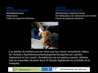 NIÑOS ADULTOS
NATIVOS DIGITALES INMIGRANTES DIGITALES
Multialfabetizados Alfebetizados lingüísticamente
Interactivos No habituados a la interacción con el texto
Faltos de prejuicios literarios Llenos de prejuicios literarios
Los adultos de mañana son los niños que hoy crecen consultando vídeos
de Youtube y leyendo/escuchando/jugando/navegando por cuentos
interactivos en los I-pads i Smartphones de sus padres quienes, atónitos,
sólo se maravillan de poder llevar El Quijote digitalizado en el bolsillo de la
chaqueta.
 