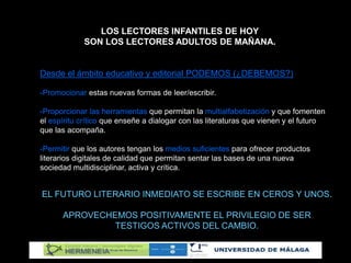 LOS LECTORES INFANTILES DE HOY
SON LOS LECTORES ADULTOS DE MAÑANA.
Desde el ámbito educativo y editorial PODEMOS (¿DEBEMOS?)
-Promocionar estas nuevas formas de leer/escribir.
-Proporcionar las herramientas que permitan la multialfabetización y que fomenten
el espíritu crítico que enseñe a dialogar con las literaturas que vienen y el futuro
que las acompaña.
-Permitir que los autores tengan los medios suficientes para ofrecer productos
literarios digitales de calidad que permitan sentar las bases de una nueva
sociedad multidisciplinar, activa y crítica.
EL FUTURO LITERARIO INMEDIATO SE ESCRIBE EN CEROS Y UNOS.
APROVECHEMOS POSITIVAMENTE EL PRIVILEGIO DE SER
TESTIGOS ACTIVOS DEL CAMBIO.
 