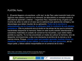 PLATÓN, Fedro.
[…]Cuando llegaron a la escritura: «¡Oh rey!, le dijo Teut, esta invención hará a los
egipcios más sabios y servirá a su memoria; he descubierto un remedio contra la
dificultad de aprender y retener. —Ingenioso Teut, respondió el rey, el genio que
inventa las artes no está en el caso que la sabiduría que aprecia las ventajas y las
desventajas que deben resultar de su aplicación. Padre de la escritura y
entusiasmado con tu invención, le atribuyes todo lo contrario de sus efectos
verdaderos. Ella no producirá sino el olvido en las almas de los que la conozcan,
haciéndoles despreciar la memoria; fiados en este auxilio extraño abandonarán a
caracteres materiales el cuidado de conservar los recuerdos, cuyo rastro habrá
perdido su espíritu. Tú no has encontrado un medio de cultivar la memoria, sino de
despertar reminiscencias; y das a tus discípulos la sombra de la ciencia y no la
ciencia misma. Porque, cuando vean que pueden aprender muchas cosas sin
maestros, se tendrán ya por sabios, y no serán más que ignorantes, en su
mayor parte, y falsos sabios insoportables en el comercio de la vida.»
Platón, Fedro o de la belleza, versión de Patricio de Azcárate, Madrid 1871.
http://www.filosofia.org/cla/pla/azc02261.htm (consultado el 5/11/2010)
 