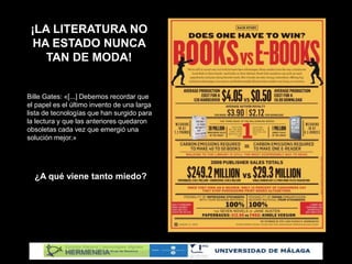 ¡LA LITERATURA NO
HA ESTADO NUNCA
TAN DE MODA!
Bille Gates: «[...] Debemos recordar que
el papel es el último invento de una larga
lista de tecnologías que han surgido para
la lectura y que las anteriores quedaron
obsoletas cada vez que emergió una
solución mejor.»
¿A qué viene tanto miedo?
 
