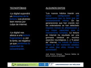TECNOFÓBIAS
-Lo digital supondrá
un descenso de la
lectura. Los jóvenes
leen menos por
culpa de internet.
-Lo digital nos
aboca a una lectura
fragmentaria y, por
lo tanto, es negativo
ya que perdemos la
capacidad de
concentración.
ALGUNOS DATOS
“Los nuevos hábitos traerán una
nueva configuración del
pensamiento que no tiene que ser
necesariamente inferior. En las
generaciones que han crecido con
los ordenadores se han detectado
mayores índices de alfabetización y
una mayor capacidad para el
razonamiento complejo. La lectura
en Internet ha resultado ser una
gimnasia cerebral en muchos
aspectos neurológicos. […] “A pesar
de” Internet, los índices de lectura
infantil se han mantenido estables
en estos diez años, incluso han
aumentado”.
José Antonio Vázquez , “Nuevos hábitos de
lectura. Lectura en pantallas”
 