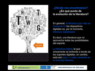 ¿Dónde nos encontramos?
¿En qué punto de
la evolución de la literatura?
En general, la literatura que más se
consume en los dispositivos
digitales es, por el momento,
literatura digitalizada.
Es decir, una literatura que no
aprovecha todas las posibilidades
del soporte.
La literatura digital, la que
únicamente se entiende a través de
los soportes digitales, en cambio,
está aún poco, o nada, presente en
el mercado literario.
 