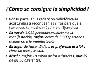 ¿Cómo se consigue la simplicidad?
• Por su parte, en la redacción radiofónica se
acostumbra a redondear las cifras para que el
texto resulte mucho más simple. Ejemplos:
• En vez de 4.963 personas acudieron a la
manifestación, mejor: cerca de 5.000 personas
acudieron a la manifestación.
• En lugar de Hace 45 días, es preferible escribir:
Hace un mes y medio.
• Mucho mejor: La mitad de los asistentes, que:25
de los 50 asistentes.

 