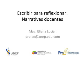 Escribir para reflexionar.
Narrativas docentes
Mag. Eliana Lucián
prolee@anep.edu.com
 