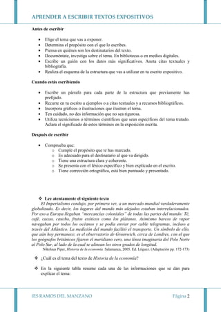 APRENDER A ESCRIBIR TEXTOS EXPOSITIVOS
Antes de escribir
•
•
•
•
•
•

Elige el tema que vas a exponer.
Determina el propósito con el que lo escribes.
Piensa en quiénes son los destinatarios del texto.
Documéntate, investiga sobre el tema. En bibliotecas o en medios digitales.
Escribe un guión con los datos más significativos. Anota citas textuales y
bibliografía.
Realiza el esquema de la estructura que vas a utilizar en tu escrito expositivo.

Cuando estás escribiendo
•
•
•
•
•

Escribe un párrafo para cada parte de la estructura que previamente has
prefijado.
Recurre en tu escrito a ejemplos o a citas textuales y a recursos bibliográficos.
Incorpora gráficos o ilustraciones que ilustren el tema.
Ten cuidado, no des información que no sea rigurosa.
Utiliza tecnicismos o términos científicos que sean específicos del tema tratado.
Aclara el significado de estos términos en la exposición escrita.

Después de escribir
•

Comprueba que:
o Cumple el propósito que te has marcado.
o Es adecuado para el destinatario al que va dirigido.
o Tiene una estructura clara y coherente.
o Se presenta con el léxico específico y bien explicado en el escrito.
o Tiene corrección ortográfica, está bien puntuado y presentado.

Lee atentamente el siguiente texto
El Imperialismo condujo, por primera vez, a un mercado mundial verdaderamente
globalizado. Es decir, los lugares del mundo más alejados estaban interrelacionados.
Por eso a Europa llegaban “mercancías coloniales” de todas las partes del mundo: Té,
café, cacao, caucho, frutos exóticos como los plátanos. Asimismo barcos de vapor
navegaban por todos los océanos y se podía enviar por cable telegramas, incluso a
través del Atlántico. La medición del mundo facilitó el transporte. Un símbolo de ello,
que aún hoy permanece, es el observatorio de Greenwich, cerca de Londres, con el que
los geógrafos británicos fijaron el meridiano cero, una línea imaginaria del Polo Norte
al Polo Sur, al lado de la cual se alinean los otros grados de longitud.
Nikolaus Piper, Historia de la economía. Salamanca, 2005. Ed. Lóguez. (Adaptación pp. 172-173)

¿Cuál es el tema del texto de Historia de la economía?
En la siguiente tabla resume cada una de las informaciones que se dan para
explicar el tema:

IES RAMOS DEL MANZANO

Página 2

 