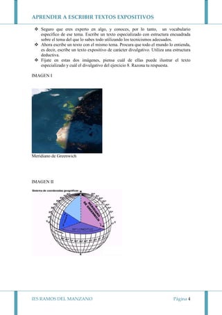 APRENDER A ESCRIBIR TEXTOS EXPOSITIVOS
Seguro que eres experto en algo, y conoces, por lo tanto, un vocabulario
específico de ese tema. Escribe un texto especializado con estructura encuadrada
sobre el tema del que lo sabes todo utilizando los tecnicismos adecuados.
Ahora escribe un texto con el mismo tema. Procura que todo el mundo lo entienda,
es decir, escribe un texto expositivo de carácter divulgativo. Utiliza una estructura
deductiva.
Fíjate en estas dos imágenes, piensa cuál de ellas puede ilustrar el texto
especializado y cuál el divulgativo del ejercicio 8. Razona tu respuesta.
IMAGEN I

Meridiano de Greenwich

IMAGEN II

IES RAMOS DEL MANZANO

Página 4

 