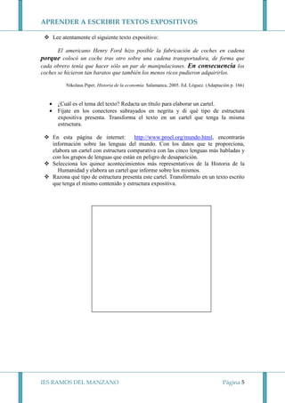APRENDER A ESCRIBIR TEXTOS EXPOSITIVOS
Lee atentamente el siguiente texto expositivo:
El americano Henry Ford hizo posible la fabricación de coches en cadena
porque colocó un coche tras otro sobre una cadena transportadora, de forma que
cada obrero tenía que hacer sólo un par de manipulaciones. En consecuencia los
coches se hicieron tan baratos que también los menos ricos pudieron adquirirlos.
Nikolaus Piper, Historia de la economía. Salamanca, 2005. Ed. Lóguez. (Adaptación p. 166)

• ¿Cuál es el tema del texto? Redacta un título para elaborar un cartel.
• Fíjate en los conectores subrayados en negrita y di qué tipo de estructura
expositiva presenta. Transforma el texto en un cartel que tenga la misma
estructura.
http://www.proel.org/mundo.html, encontrarás
En esta página de internet:
información sobre las lenguas del mundo. Con los datos que te proporciona,
elabora un cartel con estructura comparativa con las cinco lenguas más habladas y
con los grupos de lenguas que están en peligro de desaparición.
Selecciona los quince acontecimientos más representativos de la Historia de la
Humanidad y elabora un cartel que informe sobre los mismos.
Razona qué tipo de estructura presenta este cartel. Transfórmalo en un texto escrito
que tenga el mismo contenido y estructura expositiva.

IES RAMOS DEL MANZANO

Página 5

 